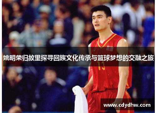 姚明荣归故里探寻回族文化传承与篮球梦想的交融之旅