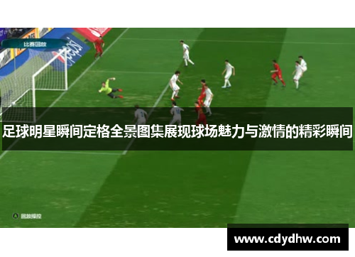 足球明星瞬间定格全景图集展现球场魅力与激情的精彩瞬间