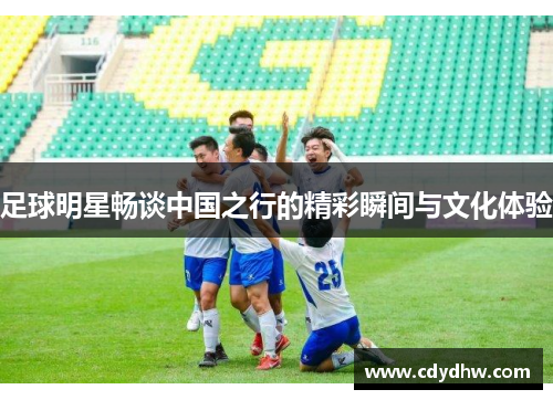 足球明星畅谈中国之行的精彩瞬间与文化体验