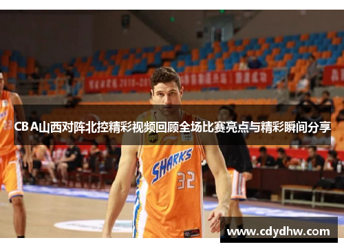 CBA山西对阵北控精彩视频回顾全场比赛亮点与精彩瞬间分享