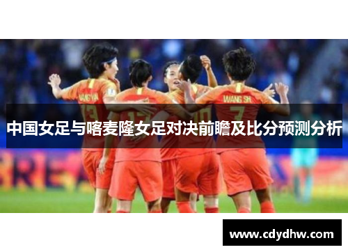 中国女足与喀麦隆女足对决前瞻及比分预测分析